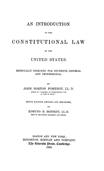handle is hein.beal/incotwus0001 and id is 1 raw text is: 







         AN INTRODUCTION


                   TO THE



CONSTITUTIONAL LAW


                   OF THE


           UNITED STATES.



  ESPECIALLY DESIGNED FOR STUDENTS, GENERAL
              AND PROFESSIONAL.


                     BY

       JOHN NORTON POMEROY, LL. D.
           AUTHOR OF LECTURES ON INTERNATIONAL LAW
                 IN TIME OF PEACE.


        NINTH EDITION, REVISED AND ENLARGED,.

                     BY

          EDMUND H. BENNETT, LL. D.
          DEAN OF THE BOSTON UNIVERSITY LAW SCHOOL.


      BOSTON AND NEW YORK:
HOUGHTON, MIFFLIN AND COMPANY.
   c tNitbrrior tPre18, Cambrio.
              1886.


