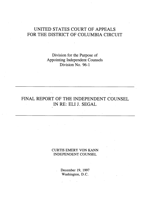 handle is hein.beal/indcejs0001 and id is 1 raw text is: 




   UNITED STATES COURT OF APPEALS
FOR THE DISTRICT OF COLUMBIA CIRCUIT



          Division for the Purpose of
        Appointing Independent Counsels
              Division No. 96-1


FINAL REPORT OF THE INDEPENDENT COUNSEL
             IN RE: ELI J. SEGAL


CURTIS EMERY VON KANN
INDEPENDENT COUNSEL


    December 19, 1997
    Washington, D.C.


