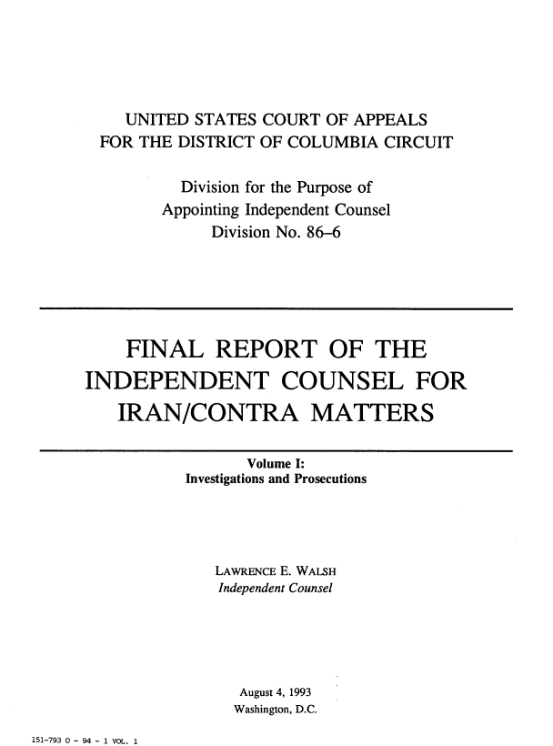 handle is hein.beal/indciractm0001 and id is 1 raw text is: 





   UNITED STATES COURT OF APPEALS
FOR THE DISTRICT OF COLUMBIA CIRCUIT

        Division for the Purpose of
      Appointing Independent Counsel
            Division No. 86-6


    FINAL REPORT OF THE

INDEPENDENT COUNSEL FOR

   IRAN/CONTRA MATTERS

                 Volume I:
          Investigations and Prosecutions




              LAWRENCE E. WALSH
              Independent Counsel





                August 4, 1993
                Washington, D.C.


151-793 0 - 94 - 1 VOL. 1


