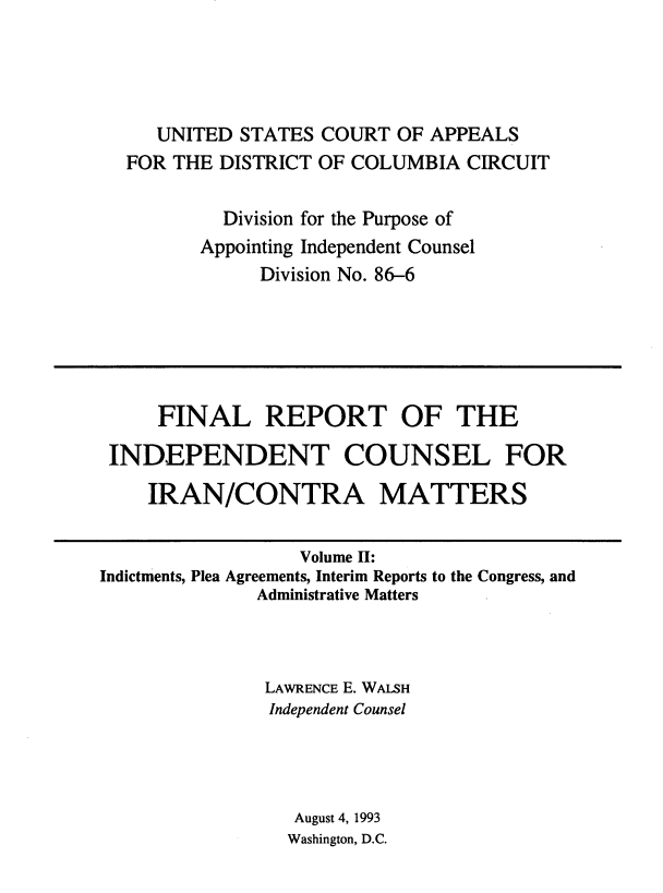 handle is hein.beal/indciractm0002 and id is 1 raw text is: 




   UNITED STATES COURT OF APPEALS
FOR THE DISTRICT OF COLUMBIA CIRCUIT

         Division for the Purpose of
       Appointing Independent Counsel
            Division No. 86-6


     FINAL REPORT OF THE

 INDEPENDENT COUNSEL FOR

    IRAN/CONTRA MATTERS


                  Volume H:
Indictments, Plea Agreements, Interim Reports to the Congress, and
              Administrative Matters



              LAWRENCE E. WALSH
              Independent Counsel




                  August 4, 1993
                  Washington, D.C.



