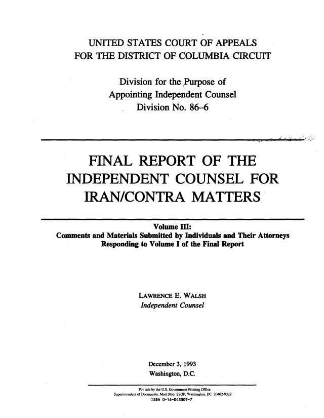 handle is hein.beal/indciractm0003 and id is 1 raw text is: 



   UNITED STATES COURT OF APPEALS
FOR THE DISTRICT OF COLUMBIA CIRCUIT


          Division for the Purpose of
        Appointing Independent Counsel
              Division No. 86-6


        FINAL REPORT OF THE

  INDEPENDENT COUNSEL FOR

       IRAN/CONTRA MATTERS


                       Volume Ill:
Comments and Materials Submitted by Individuals and Their Attorneys
          Responding to Volume I of the Final Report





                   LAWRENCE E. WALSH
                   Independent Counsel






                     December 3, 1993
                     Washington, D.C.


      For sale by the U.S. Government Printing Office
Superintendent of Documents, Mail Stop: SSOP, Washington, DC 20402-9328
         ISBN 0-16-043009-7


