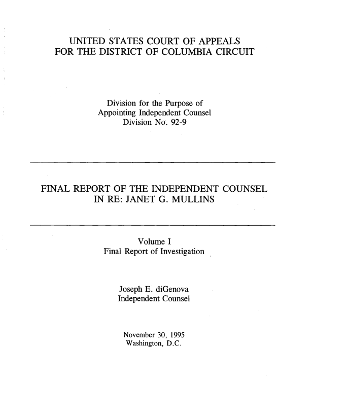 handle is hein.beal/indcjgmul0001 and id is 1 raw text is: 


   UNITED   STATES  COURT  OF APPEALS
FOR  THE DISTRICT  OF  COLUMBIA   CIRCUIT




           Division for the Purpose of
         Appointing Independent Counsel
              Division No. 92-9


FINAL  REPORT  OF  THE INDEPENDENT COUNSEL
           IN RE: JANET  G. MULLINS


       Volume I
Final Report of Investigation



   Joseph E. diGenova
   Independent Counsel



   November 30, 1995
     Washington, D.C.


