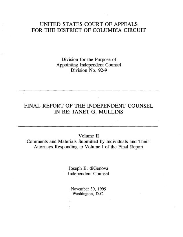 handle is hein.beal/indcjgmul0002 and id is 1 raw text is: 



   UNITED   STATES  COURT   OF  APPEALS
FOR  THE  DISTRICT  OF  COLUMBIA   CIRCUIT




            Division for the Purpose of
          Appointing Independent Counsel
               Division No. 92-9


FINAL  REPORT   OF THE  INDEPENDENT COUNSEL
            IN RE: JANET  G. MULLINS


                    Volume II
Comments and Materials Submitted by Individuals and Their
   Attorneys Responding to Volume I of the Final Report



                Joseph E. diGenova
                Independent Counsel


                November 30, 1995
                  Washington, D.C.


