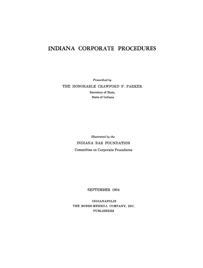 handle is hein.beal/indcorpprd0001 and id is 1 raw text is: 













INDIANA CORPORATE PROCEDURES








                    Prescribed by

      THE HONORABLE CRAWFORD F. PARKER

                   Secretary of State,
                   State of Indiana










                   Illustrated by the

             INDIANA BAR FOUNDATION

             Committee on Corporate Procedures











                  SEPTEMBER 1954


                    INDIANAPOLIS
           THE BOBBS-MERRILL COMPANY, INC.
                    PUBLISHERS



