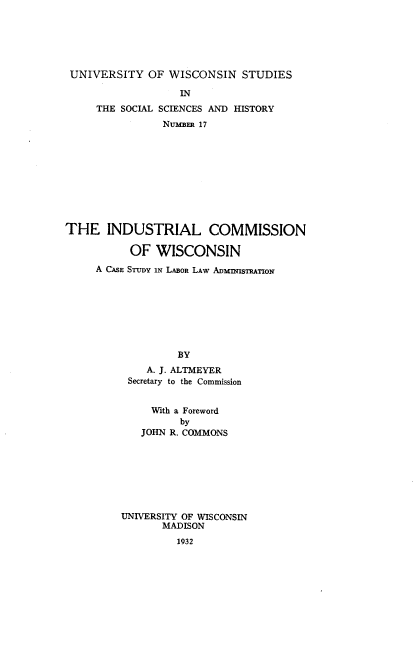 handle is hein.beal/indcwics0001 and id is 1 raw text is: 






UNIVERSITY OF WISCONSIN STUDIES

                   IN
     THE SOCIAL SCIENCES AND HISTORY
                NuimERm 17










THE INDUSTRIAL COMMISSION

           OF WISCONSIN
     A CASE STUDY IN LABOR LAW ADMnMISTRATION








                   BY
             A. J. ALTMEYER
          Secretary to the Commission


              With a Foreword
                   by
            JOHN R. COMMONS







         UNIVERSITY OF WISCONSIN
                MADISON
                  1932


