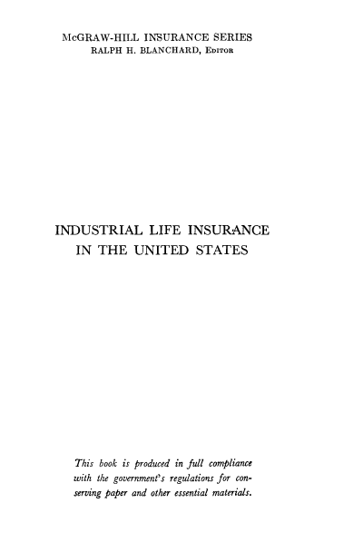 handle is hein.beal/indlif0001 and id is 1 raw text is: McGRAW-HILL INSURANCE SERIES
RALPH H. BLANCHARD, EDITOR
INDUSTRIAL LIFE INSURANCE
IN THE UNITED STATES
This book is produced in full compliance
with the government's regulations for con-
serving paper and other essential materials.


