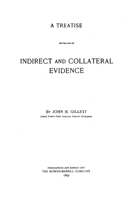 handle is hein.beal/indrcev0001 and id is 1 raw text is: A TREATISE
ON THE LAW OF
INDIRECT AND COLLATERAL

EVIDENCE
By JOHN     H. GILLETT
JUDGE THIRTY-FIRST JUDICIAL CIRCUIT 0i*;NDIANA
INDIANAPOLIS AND KANSAS CITY
THE BOWEN-MERRILL COMPANY
1897


