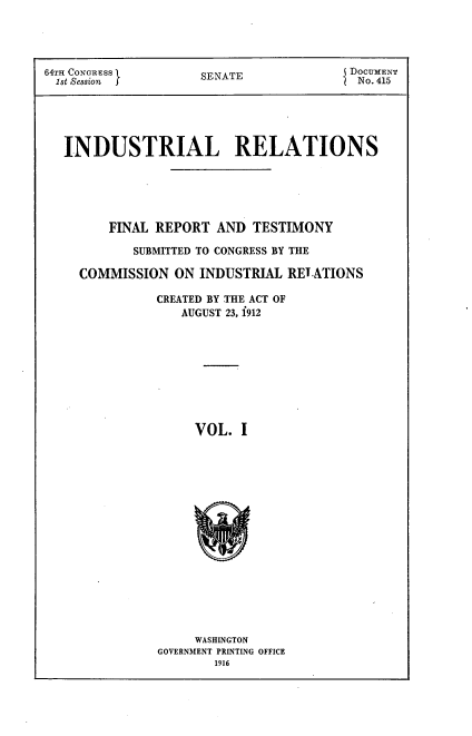 handle is hein.beal/indureft0001 and id is 1 raw text is: 




64TH CONG;RESS       SENAT              DOCUMENT
St Sesion s          SENATE              No. 415






   INDUSTRIAL RELATIONS






        FINAL REPORT AND TESTIMONY

            SUBMITTED TO CONGRESS BY THE

     COMMISSION ON INDUSTRIAL RELATIONS

               CREATED BY THE ACT OF
                  AUGUST 23, 1912










                    VOL. I


     WASHINGTON
GOVERNMENT PRINTING OFFICE
        1916


