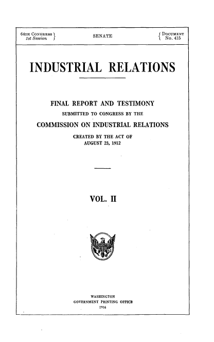 handle is hein.beal/indureft0002 and id is 1 raw text is: 




64TH CONGRESS        SNT                DOCUMENT
1st Session I        SENATE            N No. 415





   INDUSTRIAL RELATIONS





         FINAL REPORT AND TESTIMONY

            SUBMITTED TO CONGRESS BY THE

     COMMISSION ON INDUSTRIAL RELATIONS

               CREATED BY THE ACT OF
                  AUGUST 23, 1912










                    VOL. II


     WASHINGTON
GOVERNMENT PRINTING OFFICB
       1916


