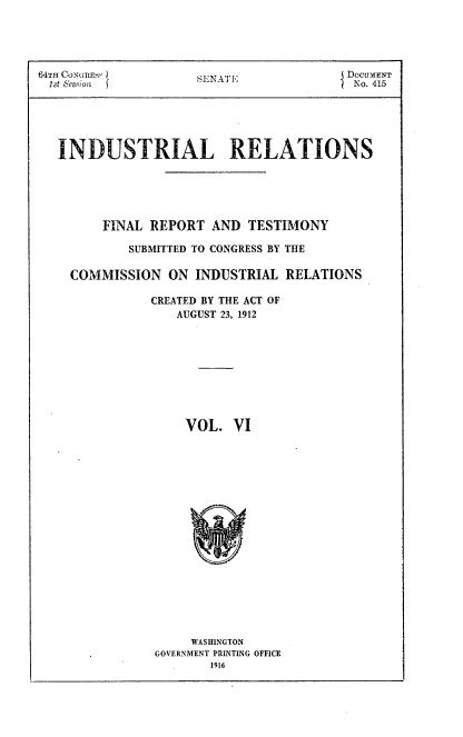 handle is hein.beal/indureft0006 and id is 1 raw text is: 





64TH CoNtmRE-s}      S 1NAT E            DOCUMENT
lst ,es.iwi                              No. 415





   INDUSTRIAL RELATIONS





        FINAL REPORT AND TESTIMONY

            SUBMITTED TO CONGRESS BY THE

    COMMISSION ON INDUSTRIAL RELATIONS

               CREATED BY THE ACT OF
                  AUGUST 23, 1912









                  VOL. VI


     WASHINGTON
GOVERNMENT PRINTING OFFICE
       1916


