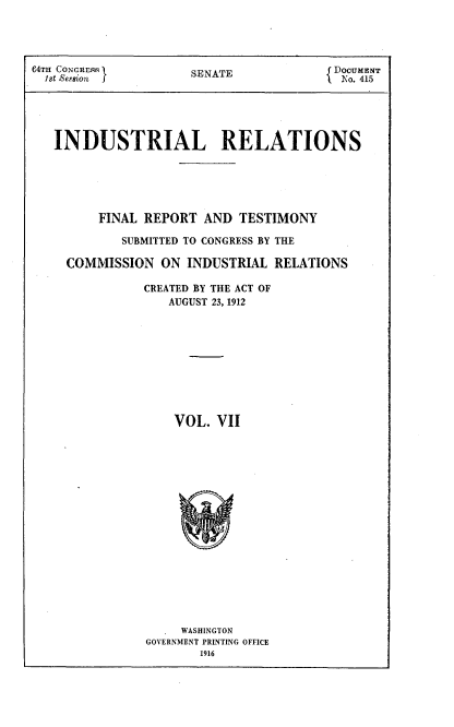handle is hein.beal/indureft0007 and id is 1 raw text is: 



64TH CONGRES         SENATE            f DOCUMENT
  1st &                                  No. 415





  INDUSTRIAL RELATIONS





         FINAL REPORT AND TESTIMONY

            SUBMITTED TO CONGRESS BY THE

     COMMISSION ON INDUSTRIAL RELATIONS

               CREATED BY THE ACT OF
                  AUGUST 23, 1912










                  VOL. VII


     WASHINGTON
GOVERNMENT PRINTING OFFICE
       1916


