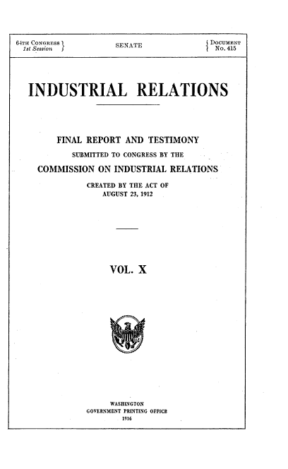 handle is hein.beal/indureft0010 and id is 1 raw text is: 



64TH CONGRESS        SENATE              DOCUMENT

1st Session           E                   No. 415





   INDUSTRIAL RELATIONS






         FINAL REPORT AND TESTIMONY

            SUBMITTED TO CONGRESS BY THE

     COMMISSION ON INDUSTRIAL RELATIONS

               CREATED BY THE ACT OF
                  AUGUST 23, 1912










                    VOL. X


     WASHINGTON
GOVERNMENT PRINTING OFFICE
        1916


