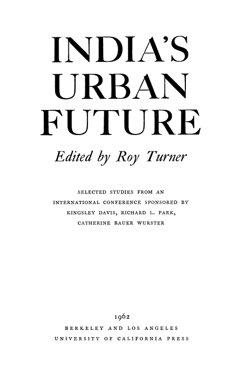 handle is hein.beal/indurft0001 and id is 1 raw text is: 










  INDIA'S






  URBAN






FUTURE




  Edited by Roy Turner





      SELECTED STUDIES FROM AN

  INTERNATIONAL CONFERENCE SPONSORED BY

    KINGSLEY DAVIS, RICHARD L. PARK,

      CATHERINE BAUER WURSTER

















            1962

    BERKELEY AND LOS ANGELES

  UNIVERSITY OF CALIFORNIA PRESS


