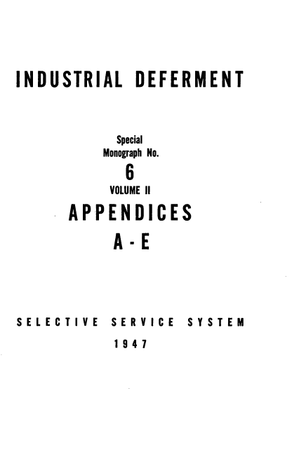 handle is hein.beal/indusdef0002 and id is 1 raw text is: 




INDUSTRIAL DEFERMENT



           Special
           Monograph No.

           6
           VOLUME II


APPENDICES

     A-E


SELECTIVE


SERVICE


SYSTEM


1947


