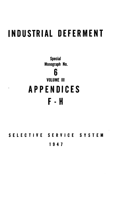 handle is hein.beal/indusdef0003 and id is 1 raw text is: 




INDUSTRIAL DEFERMENT



           Special
           Monograph No.

             6
           VOLUME III
      APPENDICES

           F-H


SELECTIVE


SERVICE


SYSTEM


1947


