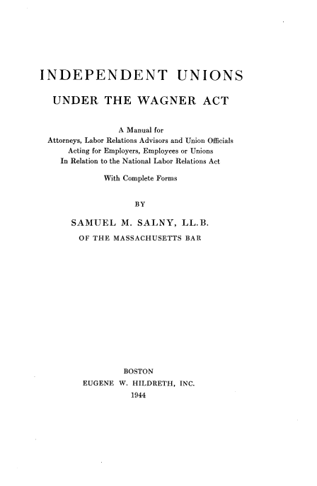 handle is hein.beal/induwag0001 and id is 1 raw text is: 







INDEPENDENT UNIONS


  UNDER THE WAGNER ACT


               A Manual for
 Attorneys, Labor Relations Advisors and Union Officials
     Acting for Employers, Employees or Unions
     In Relation to the National Labor Relations Act

            With Complete Forms


                  BY

      SAMUEL M. SALNY, LL.B.


OF THE MASSACHUSETTS BAR















         BOSTON
 EUGENE W. HILDRETH, INC.
          1944


