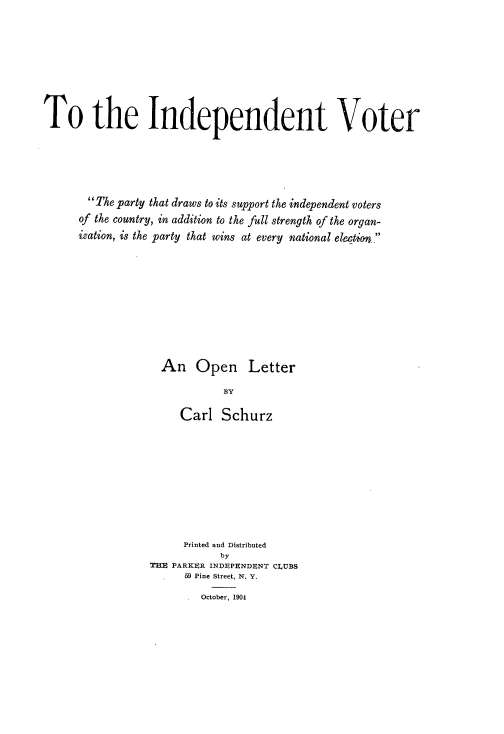 handle is hein.beal/indvotol0001 and id is 1 raw text is: To the Independent Voter
The party that draws to its support the independent voters
of the country, in addition to the full strength of the organ-
ization, is the party that wins at every national election.
An Open Letter
BY
Carl Schurz

Printed and Distributed
by
TE PARKER INDEPENDBNT CLUBS
59 Pine Street, N. Y.
.  October, 1904


