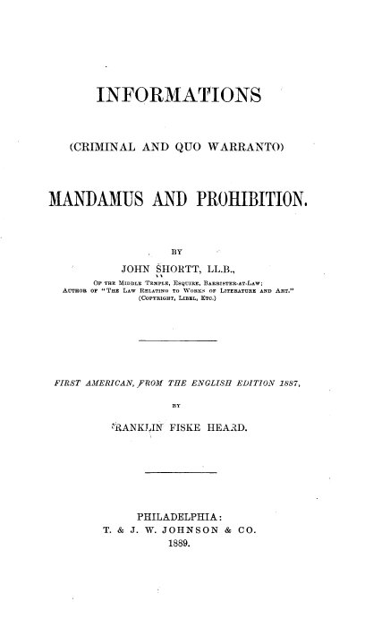 handle is hein.beal/infomanpro0001 and id is 1 raw text is: INFORMATIONS
(CRIMINAL AND QUO WARRANTO)
MANDAMUS AND PROHIBITION.
BY
JOHN SHORTT, LL.B.,
OF THE MIDDLE TEMPLE, ESQUIRE, BARRISTER-AT-LAW;
AUTHOR OF THE LAW RELATING TO WORKS OF LITERATURE AND ART.
(COPYRIGHT, LIBEL, ETC.)

FIRST AMERICAN, ,FROM THE ENGLISH EDITION 1887,
BY
ERANKIJIN FISKE HEARD.

PHILADELPHIA:
T. & J. W. JOHNSON & CO.
1889.


