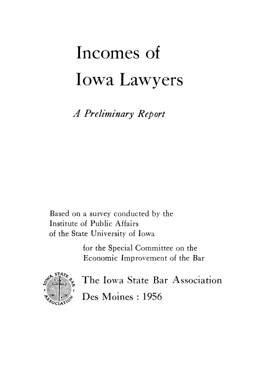 handle is hein.beal/iniowalpr0001 and id is 1 raw text is: Incomes of
Iowa Lawyers
A Preliminary Report
Based on a survey conducted by the
Institute of Public Affairs
of the State University of Iowa
for the Special Committee on the
Economic Improvement of the Bar

OciTNr

The Iowa State Bar Association

Des Moines : 1956


