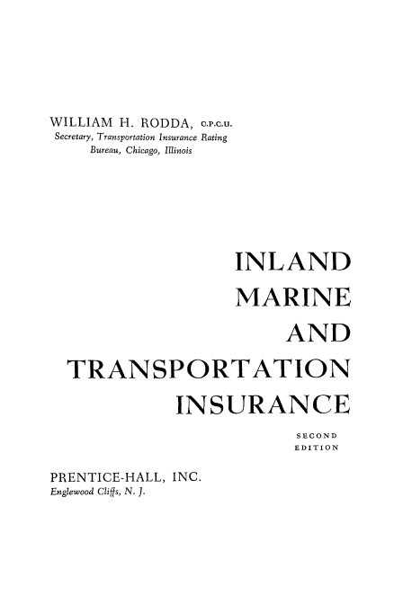 handle is hein.beal/inlndmar0001 and id is 1 raw text is: 







WILLIAM H. RODDA, c.v.c.u.
Secretary, Transportation Insurance Rating
    Bureau, Chicago, Illinois








                    INLAND

                    MARINE

                          AND

  TRANSPORTATION

              INSURANCE

                           SECOND
                           EDITION


PRENTICE-HALL, INC.
Englewood Cliffs, N. J.


