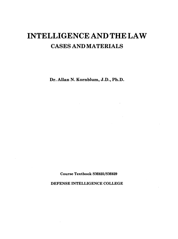 handle is hein.beal/inlwcmt0001 and id is 1 raw text is: 






INTELLIGENCE AND THE LAW

       CASES AND  MATERIALS






       Dr. Allan N. Kornblum, J.D., Ph.D.




















          Course Textbook SM625/SM629

       DEFENSE INTELLIGENCE COLLEGE


