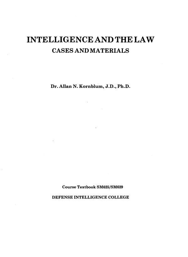 handle is hein.beal/inlwcmt0002 and id is 1 raw text is: 






INTELLIGENCE AND THE LAW

       CASES AND  MATERIALS






       Dr. Allan N. Kornblum, J.D., Ph.D.



















          Course Textbook SM625/SM629

       DEFENSE INTELLIGENCE COLLEGE


