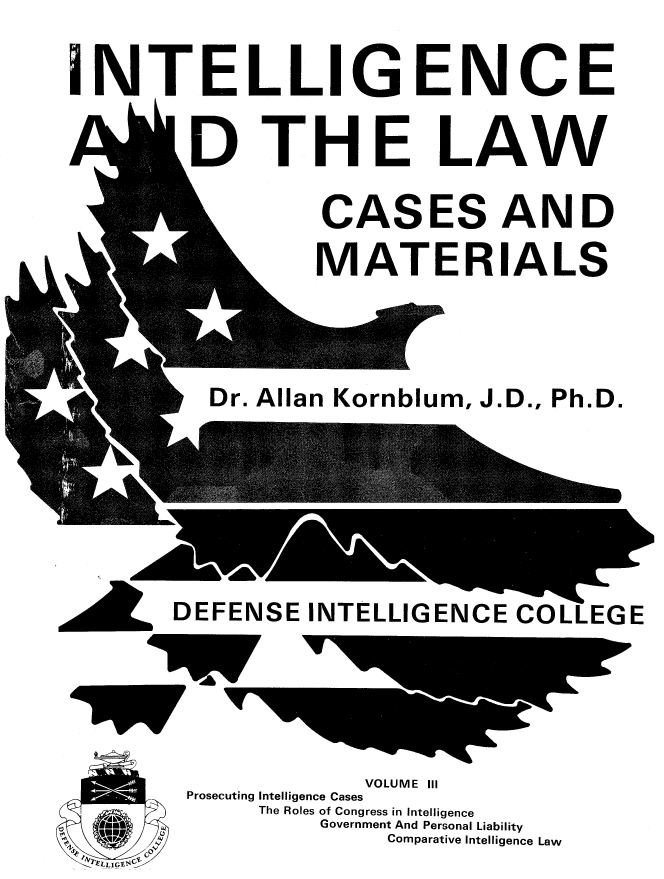 handle is hein.beal/inlwcmt0003 and id is 1 raw text is: 

INTELLIGENCE
    & b1


D


THE


LAW


CASES AND
MATERIALS


Dr. Allan Kornblum, J.D., Ph.D.


DEFENSE INTELLIGENCE COLLEGE


            VOLUME III
Prosecuting Intelligence Cases
     The Roles of Congress in Intelligence
         Government And Personal Liability
              Comparative Intelligence Law


