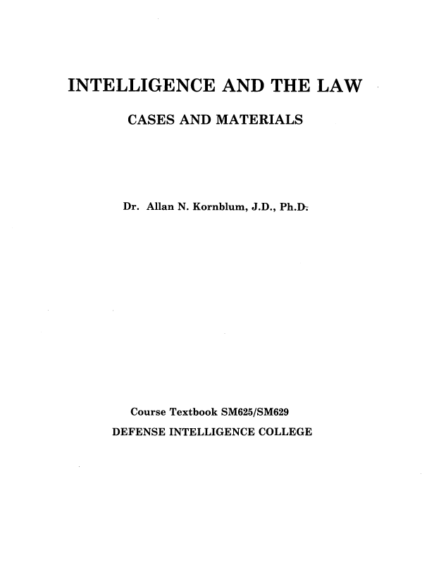 handle is hein.beal/inlwcmt0004 and id is 1 raw text is: 






INTELLIGENCE AND THE LAW


       CASES AND MATERIALS






       Dr. Allan N. Kornblum, J.D., Ph.D.

















       Course Textbook SM625/SM629

     DEFENSE INTELLIGENCE COLLEGE


