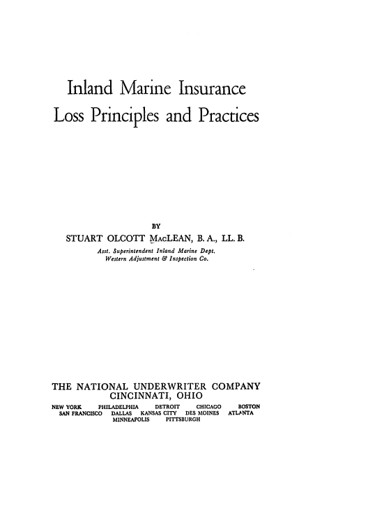 handle is hein.beal/inmilpp0001 and id is 1 raw text is: Inland Marine Insurance
Loss Principles and Practices
BY
STUART OLCOTT MAcLEAN, B.A., LL. B.
Asst. Superintendent Inland Marine Dept.
Western Adjustment & Inspection Co.
THE NATIONAL UNDERWRITER COMPANY
CINCINNATI, OHIO
NEW YORK    PHILADELPHIA   DETROIT    CHICAGO    BOSTON
SAN FRANCISCO  DALLAS  KANSAS CITY  DES MOINES  ATLANTA
MINNEAPOLIS   PITTSBURGH


