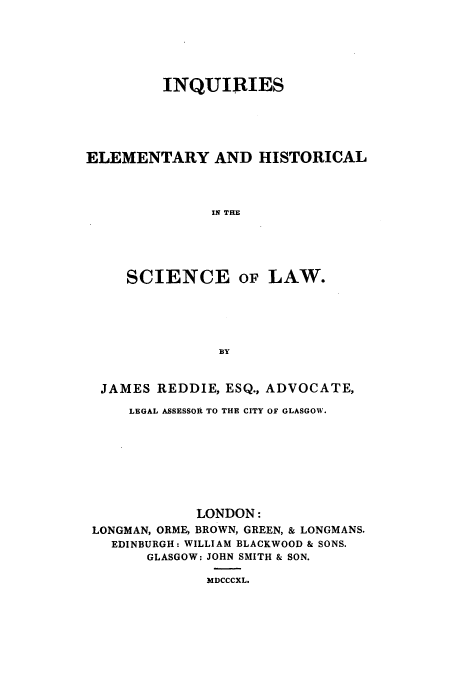 handle is hein.beal/inqehis0001 and id is 1 raw text is: INQUIRIES
ELEMENTARY AND HISTORICAL
IN THE
SCIENCE OF LAW.
BY
JAMES REDDIE, ESQ., ADVOCATE,
LEGAL ASSESSOR TO THE CITY OF GLASGOW.
LONDON:
LONGMAN, ORME, BROWN, GREEN, & LONGMANS.
EDINBURGH: WILLIAM BLACKWOOD & SONS.
GLASGOW: JOHN SMITH & SON.
MDCCCXL.


