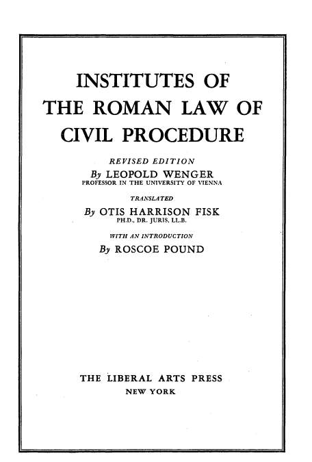 handle is hein.beal/inrolcp0001 and id is 1 raw text is: INSTITUTES OF
THE ROMAN LAW OF
CIVIL PROCEDURE
REVISED EDITION
By LEOPOLD WENGER
PROFESSOR IN THE UNIVERSITY OF VIENNA
TRANSLATED
By OTIS HARRISON FISK
PH.D., DR. JURTS, LL.B.
WITH AN INTRODUCTION
By ROSCOE POUND
THE LIBERAL ARTS PRESS
NEW YORK


