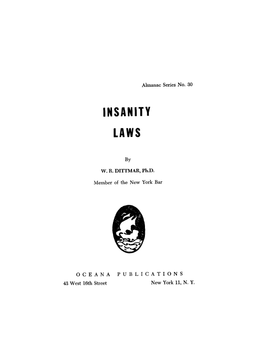 handle is hein.beal/insanlaw0001 and id is 1 raw text is: Almanac Series No. 30

INSANITY
LAWS
By
W. R. DITTMAR, Ph.D.
Member of the New York Bar

OCEANA PUBLICATIONS
43 West 16th Street  New York 11, N. Y.


