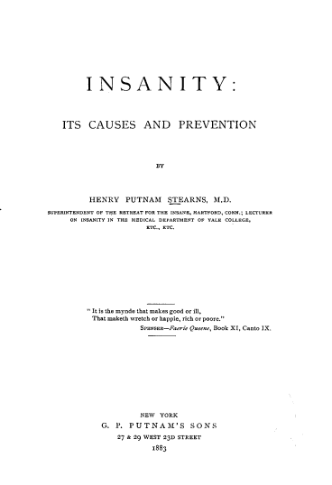 handle is hein.beal/inscprv0001 and id is 1 raw text is: INSANITY:
ITS CAUSES AND PREVENTION
BY
HENRY      PUTNAM      STEARNS, M.D.
SUPERINTENDENT OF THlE RETREAT FOR THE INSANE, HARTFORD, CONN.; LECTURER
ON INSANITY IN THE MEDICAL DEPARTMENT OF YALE COLLEGE,
ETC., ETC.
 It is the mynde that makes good or ill,
That maketh wretch or happie, rich or poore.
SPENSER-Faerie Queene, Book XI, Canto IX.
NEW YORK
G. P. PUTNAM'S            SONS
27 & 29 WEST 23D STREET
1883


