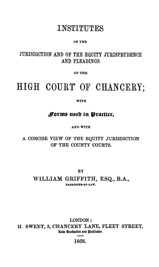 handle is hein.beal/insjuris0001 and id is 1 raw text is: 



             INSTITUTES

                  OF THE

 JURISDICTION AND OF THE EQUITY JURISPRUDENCE
              AND PLEADINGS

                  OF THE


HIGH COURT OF CHANCERY;

                   WITH

          SAorto untr in rtactite,

                 AND WITH

  A CONCISE VIEW OF THE EQUITY JURISDICTION
           OF THE COUNTY COURTS.




                    BY
     WILLIAM   GRIFFITH,   ESQ., B.A.,
                BARBISTER-AT-LAW.


                 LONDON:
H-. SWEET, 3, CHANCERY LANE, FLEET STREET,
             Earn amouer ants 1ublilst.

                  1868.


