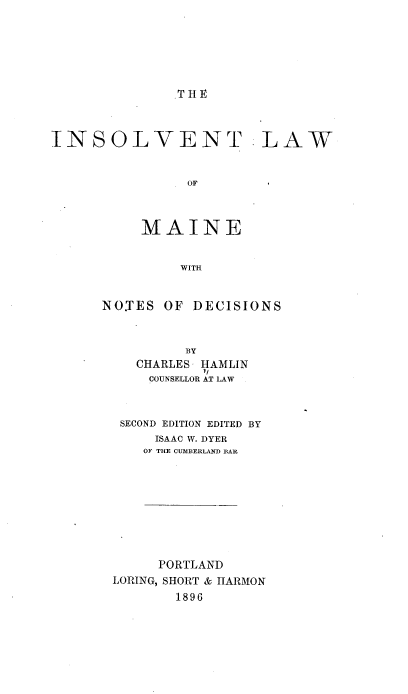 handle is hein.beal/inslvtmne0001 and id is 1 raw text is: 






THE


INSOLVENT


                OF



          MAINE


               WITH


NO.TES OF DECISIONS



          BY
    CHARLES HAMLIN
    COUNSELLOR AT LAW



  SECOND EDITION EDITED BY
      ISAAC W. DYER
      OF THE CU-MBERLAND B{AR


     PORTLAND
LORING, SHORT & HARMON
       1896


.LAW


