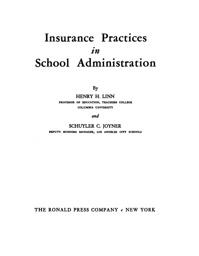 handle is hein.beal/insprsch0001 and id is 1 raw text is: 





   Insurance Practices

                  in

School Administration



                   By


         HENRY H. LINN
   PROFESSOR OF EDUCATION, TEACHERS COLLEGE
         COLUMBIA UNIVERSITY
              and

       SCHUYLER C. JOYNER
DEPUTY BUSINESS MANAGER, LOS ANGELES CITY SCHOOLS


THE RONALD PRESS COMPANY - NEW YORK


