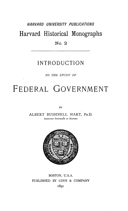 handle is hein.beal/instfegv0001 and id is 1 raw text is: 





   HARVARD UNIVER8ITY PUBLICATION8


Harvard Historical Monographs

              No. 2


INTRODUCTION


             TO THE STUDY OF



FEDERAL GOVERNMENT



                  BY

      ALBERT BUSHNELL HART, PH.D.
            ASSISTANT PROFESSOR OF HISTORY


       BOSTON, U.S.A.
PUBLISHED BY GINN & COMPANY
          1891


