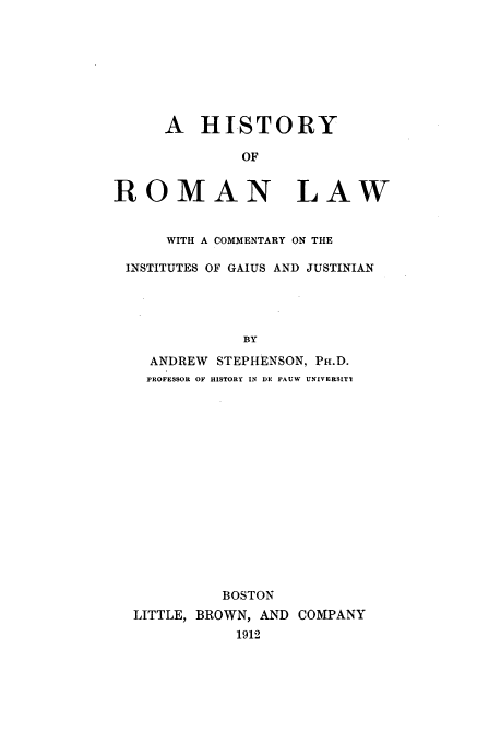 handle is hein.beal/instgaiu0001 and id is 1 raw text is: A HISTORY
OF
ROMAN LAW
WITH A COMMENTARY ON THE
INSTITUTES OF GAIUS AND JUSTINIAN
BY
ANDREW STEPHENSON, PH.D.
]PROFESSOR OF HISTORY IN DE PAUW UNIVERSITI

BOSTON
LITTLE, BROWN, AND COMPANY
1912


