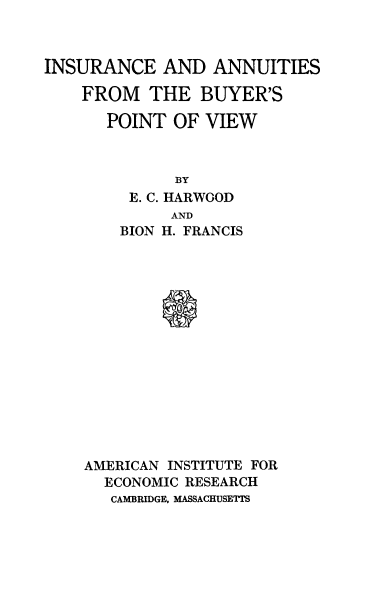 handle is hein.beal/insuanbyv0001 and id is 1 raw text is: 



INSURANCE AND ANNUITIES


FROM THE BUYER'S

   POINT OF VIEW



          BY
     E. C. HARWOOD
         AND
    BION H. FRANCIS





        S









AMERICAN INSTITUTE FOR
  ECONOMIC RESEARCH
  CAMBRIDGE, MASSACHUSETTS


