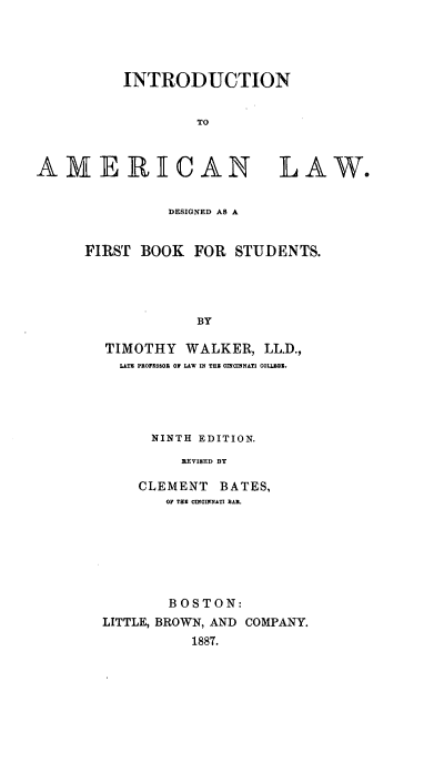 handle is hein.beal/intamnl0001 and id is 1 raw text is: 




INTRODUCTION


         TO


AMERICAN


LAW.


          DESIGNED AS A


FIRST  BOOK  FOR  STUDENTS.




             BY

  TIMOTHY   WALKER,  LL.D.,
    LATE PROFESSOR OF LAW IN TRE CINCINNATI COLLEGE.


  NINTH EDITION.
     REVI8ED BY

CLEMENT   BATES,
   OF THE CINCINNATI BAR.


        BOSTON:
LITTLE, BROWN, AND COMPANY.
          1887.


