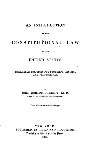 handle is hein.beal/intclus0001 and id is 1 raw text is: 







        AN INTRODUCTION


                  TO THE


CONSTITUTIONAL LAW


                  OF THE


          UNITED     STATES.



  ESPECIAJLLZ DEIINFD FOR STUDENTS, GENERAL
             AND PROFE8SIONAL.




                    BY
      JOHN NORTON POMEROY, LL.D.,
         AUTHOR OF AN INTRODUCTION TO MUNICIPAL LAW.


           Third Edition, revised and enlarged.






              NEW YORK:
  PUBLISHED BY HURD AND HOUGHTON.
        Qambribge: 11be Riviersibe Press.
                  1876.


