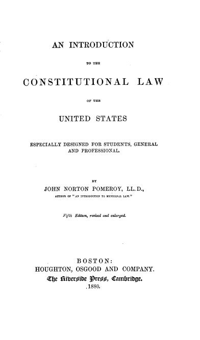 handle is hein.beal/intcosulaw0001 and id is 1 raw text is: 






        AN   INTRODUCTION


                  TO THE


CONSTITUTIONAL LAW

                  OF THEB


          UNITED STATES



  ESPECIALLY DESIGNED FOR STUDENTS, GENERAL
             AND PROFESSIONAL.




                   BY
      JOHN NORTON  POMEROY,  LL.D.,
         AUTHIOR OP AN INTRODUCTION TO MUNIOIPAL LAW.


           Fifth Edition, revised and enlarged.






               BOSTON:
   HOUGHTON,   OSGOOD  AND  COMPANY.
       Zte flibergibe 3pregg, Cambribge.
                  .1880.


