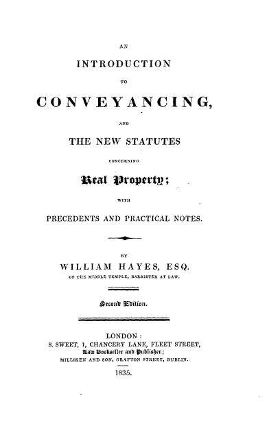 handle is hein.beal/intcvycns0001 and id is 1 raw text is: 





AN


        INTRODUCTION

                 TO


CONVEYANCING,

                 AND


THE  NEW STATUTES

        CONCERNING


  Ural   'propertp;

          WITH


PRECEDENTS  AND PRACTICAL NOTES.




               BY

   WILLIAM HAYES, ESQ.
     OF THE MIDDLE TEMPLE, BARRISTER AT LAW.


            LONDON:
S. SWEET, 1, CHANCERY LANE, FLEET STREET,
       Rate 13ooltoeller autr )ubliefjer;
  MILLIKEN AND SON, GRAFTON STREET, DUBLIN.

              1835.


iherent' Smbition.


