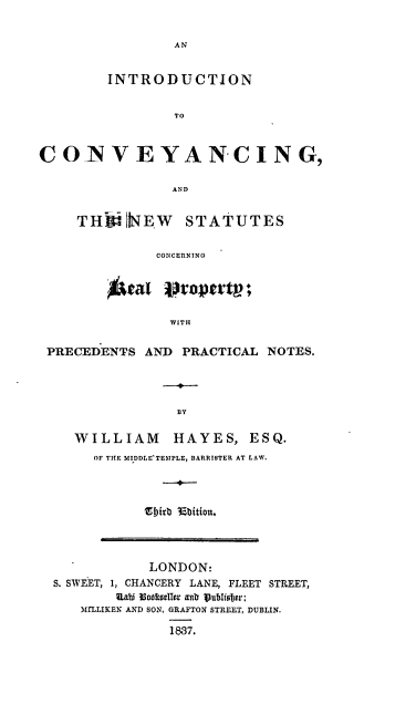handle is hein.beal/intcvynsr0001 and id is 1 raw text is: 


AN


         INTRODUCTION


                 TO



COINVEYANCING,

                 AND


THINEW STATUTES

          CONCERNING





            WITH


PRECEDENTS  AND  PRACTICAL  NOTES.




                BY

   WILLIAM HAYES, ESQ.
      OF THE MIDDLE TEMPLE, BARRISTER AT LAW.




            Sbirb 35bition.


            LONDON:
S. SWEET, 1, CHANCERY LANE, FLEET STREET,
        Uabi Mototeller aitb ublister;
   MMLLIKEN AND SON, GRAFTON STREET, DUBLIN.

               1837.


