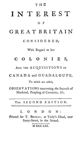 handle is hein.beal/intgbco0001 and id is 1 raw text is: THF


IN T ER EST

            OF


GRE AT BRITAIN

      CONSIDERED

        With Regard to her


  COLO        NIES,

  AND THE ACQUISITIONS or

CANADA   and GUADALOUPE,

        To which are added,

OB SERV ATIONS concerning the Increafe of
   Mankind, Peopling of Countries, &c.


   THE SECOND  EDITION.


     L  0 N  D  0  N:
Printed for T. BECKET, at Tully's Head, near
      Surry-Street, in the ,Strand,
          M DCC LXI.


