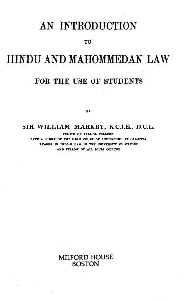 handle is hein.beal/inthml0001 and id is 1 raw text is: AN INTRODUCTION
TO
HINDU AND MAHOMMEDAN LAW
FOR THE USE OF STUDENTS
BY
SIR WILLIAM MARKBY, K.C.I.E., D.C.L.
FELLOW OF BALLIOL COLLEGE
LATE A JUDGE OF THE HIGH COURT OF JUDICATURE AT CALCUTTA
READER IN INDIAN LAW IN THE UNIVERSITY OF OXFORD
AND FELLOW OF ALL SOULS COLLEGE

MILFORD HOUSE
BOSTON


