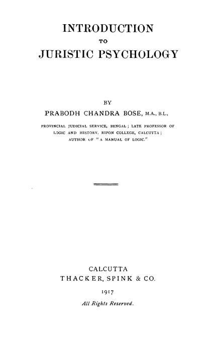 handle is hein.beal/intjph0001 and id is 1 raw text is: INTRODUCTION
TO
JURISTIC PSYCHOLOGY
BY
PRABODH CHANDRA BOSE, M.A., B.L.,
PROVINCIAL JUDICIAL SERVICE, BENGAL; LATE PROFESSOR OF
LOGIC AND HISTORY. RIPON COLLEGE, CALCUTTA;
AUTHOR uF A MANUAL OF LOGIC.
CALCUTTA
THACKER, SPINK & CO.
1917

All Rights Reserved.


