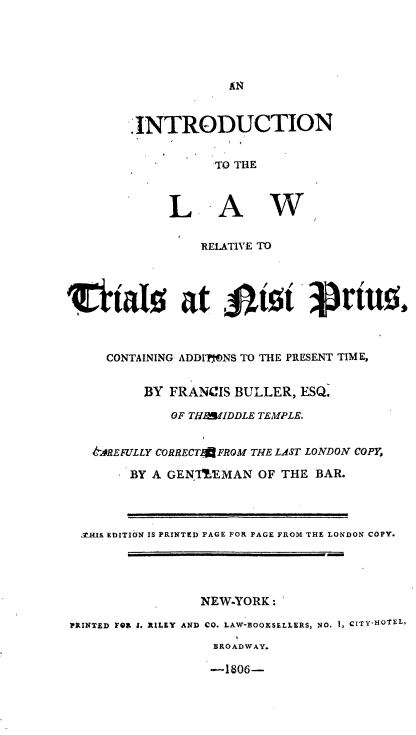 handle is hein.beal/intlrtns0001 and id is 1 raw text is: 








* INTRODUCTION


          TO THE


LA


w


                RELATIVE TO




rlial0 at fist 3rint



     CONTAINING ADDIONS TO THE PRESENT TIME,


         BY  FRANCIS BULLER, ESQ.

             OF THAIDDLE TEMPLE.


   A.4REFULLY CORRECTAFROM THE LAST LONDON COPY,

        BY A GEN'IBEMAN OF THE BAR.



  .r&s EDITION IS PRINTED PAGE FOR PAGE FROM THE LONDON COPY.




                NEW-YORK:

PRINTED FOR 1. RILEY AND CO. LAW-BOOKSELLERS, NO. 1, CITY-HOfEL,
                  BROADWAY.

                  -1806-


