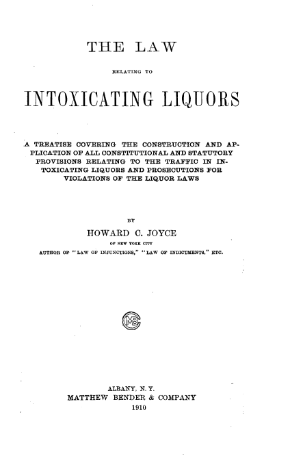 handle is hein.beal/intoxliq0001 and id is 1 raw text is: 





            THE LAW


                 RELATING TO




INTOXICATING LIQUORS





A TREATISE COVERING THE CONSTRUCTION AND AP-
PLICATION OF ALL CONSTITUTIONAL AND STATUTORY
  PROVISIONS RELATING TO THE TRAFFIC IN IN-
  TOXICATING LIQUORS AND PROSECUTIONS FOR
        VIOLATIONS OF THE LIQUOR LAWS





                    BY

            HOWARD C. JOYCE
                 OF NEW YOKK CrrY
   AUTHOR OF LAW OF INJUNCTIONS, LAW OF INDICTMENTS. ETC.



















                ALBANY, N. Y.
         MATTHEW BENDER & COMPANY
                     1910


