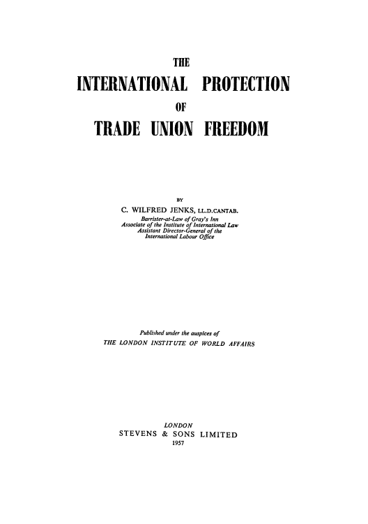 handle is hein.beal/intptuf0001 and id is 1 raw text is: 







                       THE


INTERNATIONAL PROTECTION


                        OF


    TRADE UNION FREEDOM


                  BY
    C. WILFRED  JENKS, LL.D.CANTAB.
         Barrister-at-Law of Gray's Inn
    Associate of the Institute of International Law
        Assistant Director-General of the
          International Labour Office













          Published under the auspices of
THE LONDON INSTITUTE OF WORLD AFFAIRS











               LONDON
    STEVENS   &  SONS  LIMITED
                 1957



